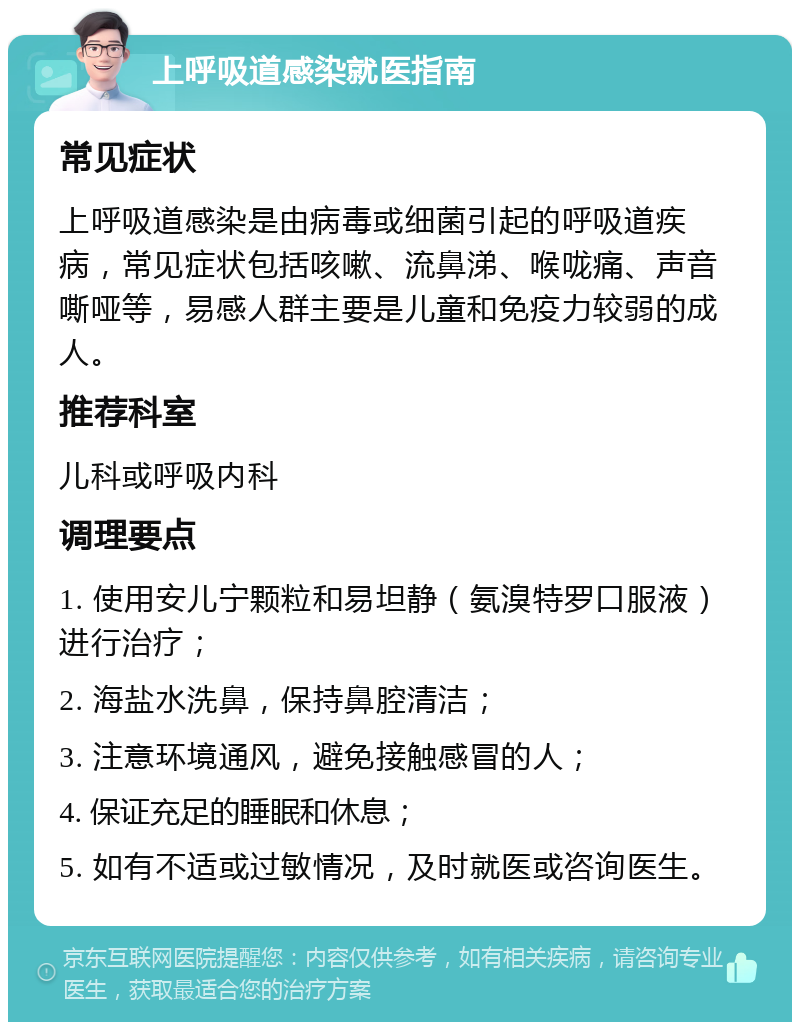 上呼吸道感染就医指南 常见症状 上呼吸道感染是由病毒或细菌引起的呼吸道疾病，常见症状包括咳嗽、流鼻涕、喉咙痛、声音嘶哑等，易感人群主要是儿童和免疫力较弱的成人。 推荐科室 儿科或呼吸内科 调理要点 1. 使用安儿宁颗粒和易坦静（氨溴特罗口服液）进行治疗； 2. 海盐水洗鼻，保持鼻腔清洁； 3. 注意环境通风，避免接触感冒的人； 4. 保证充足的睡眠和休息； 5. 如有不适或过敏情况，及时就医或咨询医生。