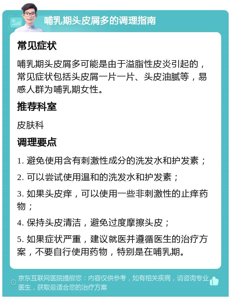 哺乳期头皮屑多的调理指南 常见症状 哺乳期头皮屑多可能是由于溢脂性皮炎引起的，常见症状包括头皮屑一片一片、头皮油腻等，易感人群为哺乳期女性。 推荐科室 皮肤科 调理要点 1. 避免使用含有刺激性成分的洗发水和护发素； 2. 可以尝试使用温和的洗发水和护发素； 3. 如果头皮痒，可以使用一些非刺激性的止痒药物； 4. 保持头皮清洁，避免过度摩擦头皮； 5. 如果症状严重，建议就医并遵循医生的治疗方案，不要自行使用药物，特别是在哺乳期。