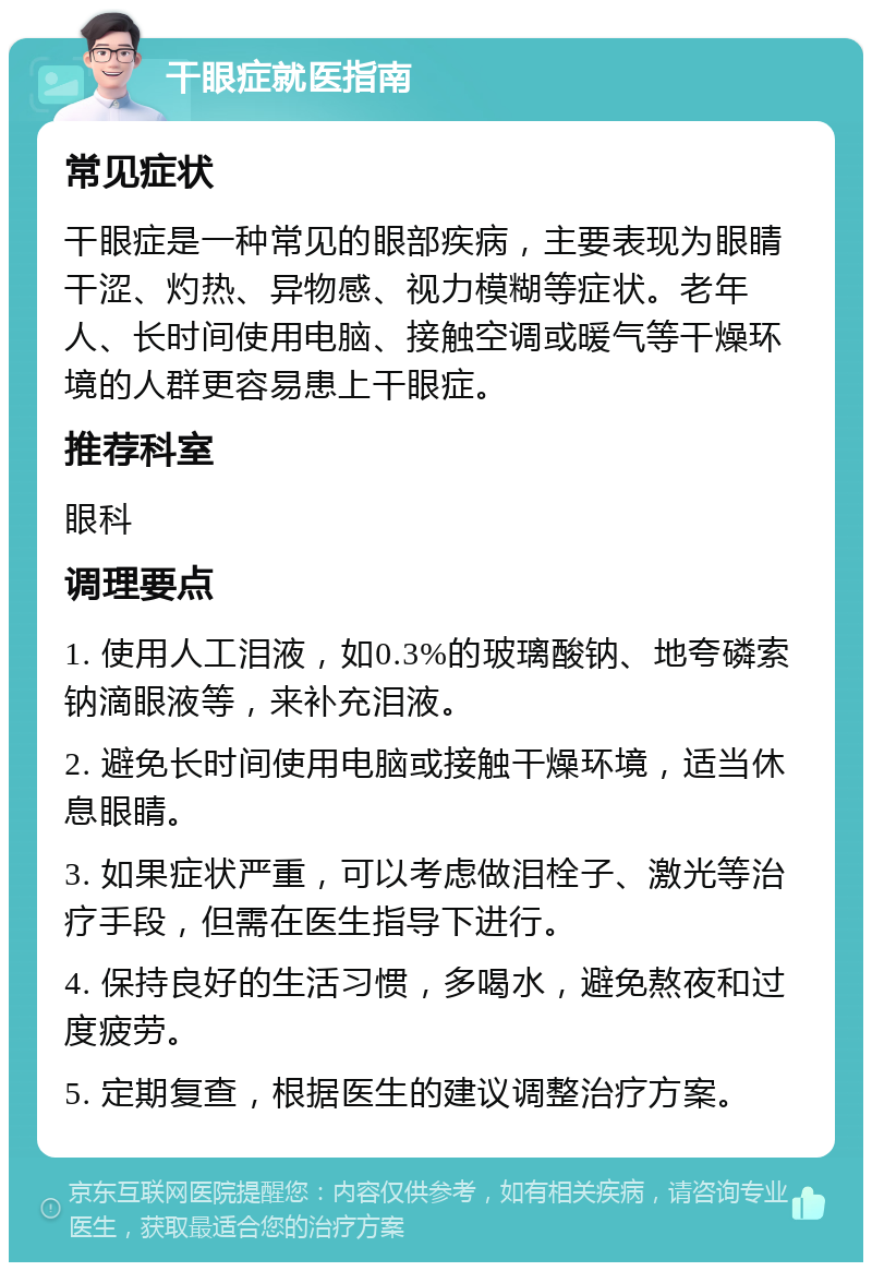 干眼症就医指南 常见症状 干眼症是一种常见的眼部疾病，主要表现为眼睛干涩、灼热、异物感、视力模糊等症状。老年人、长时间使用电脑、接触空调或暖气等干燥环境的人群更容易患上干眼症。 推荐科室 眼科 调理要点 1. 使用人工泪液，如0.3%的玻璃酸钠、地夸磷索钠滴眼液等，来补充泪液。 2. 避免长时间使用电脑或接触干燥环境，适当休息眼睛。 3. 如果症状严重，可以考虑做泪栓子、激光等治疗手段，但需在医生指导下进行。 4. 保持良好的生活习惯，多喝水，避免熬夜和过度疲劳。 5. 定期复查，根据医生的建议调整治疗方案。