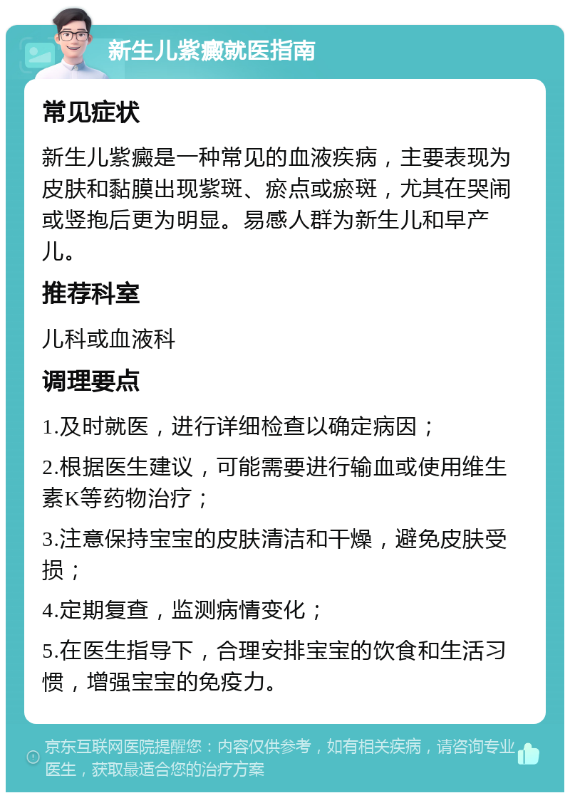 新生儿紫癜就医指南 常见症状 新生儿紫癜是一种常见的血液疾病，主要表现为皮肤和黏膜出现紫斑、瘀点或瘀斑，尤其在哭闹或竖抱后更为明显。易感人群为新生儿和早产儿。 推荐科室 儿科或血液科 调理要点 1.及时就医，进行详细检查以确定病因； 2.根据医生建议，可能需要进行输血或使用维生素K等药物治疗； 3.注意保持宝宝的皮肤清洁和干燥，避免皮肤受损； 4.定期复查，监测病情变化； 5.在医生指导下，合理安排宝宝的饮食和生活习惯，增强宝宝的免疫力。