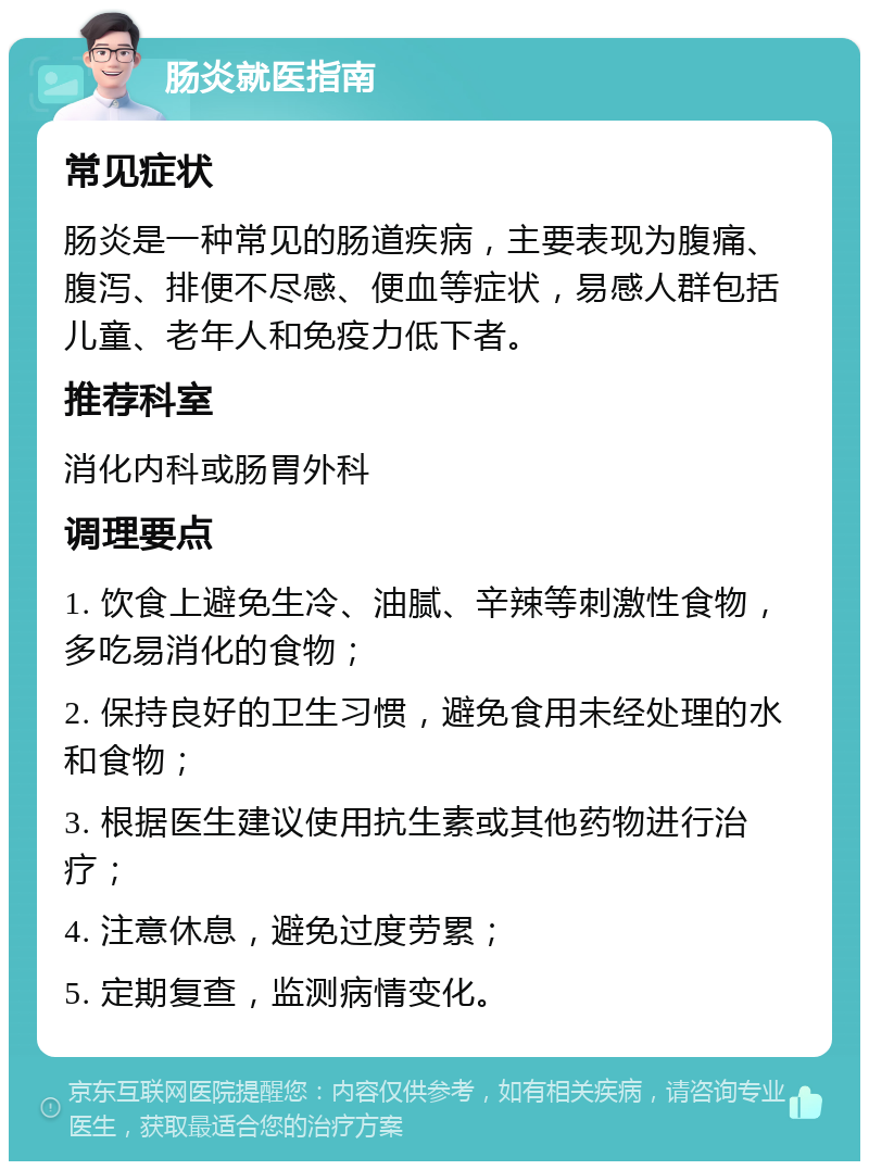 肠炎就医指南 常见症状 肠炎是一种常见的肠道疾病，主要表现为腹痛、腹泻、排便不尽感、便血等症状，易感人群包括儿童、老年人和免疫力低下者。 推荐科室 消化内科或肠胃外科 调理要点 1. 饮食上避免生冷、油腻、辛辣等刺激性食物，多吃易消化的食物； 2. 保持良好的卫生习惯，避免食用未经处理的水和食物； 3. 根据医生建议使用抗生素或其他药物进行治疗； 4. 注意休息，避免过度劳累； 5. 定期复查，监测病情变化。