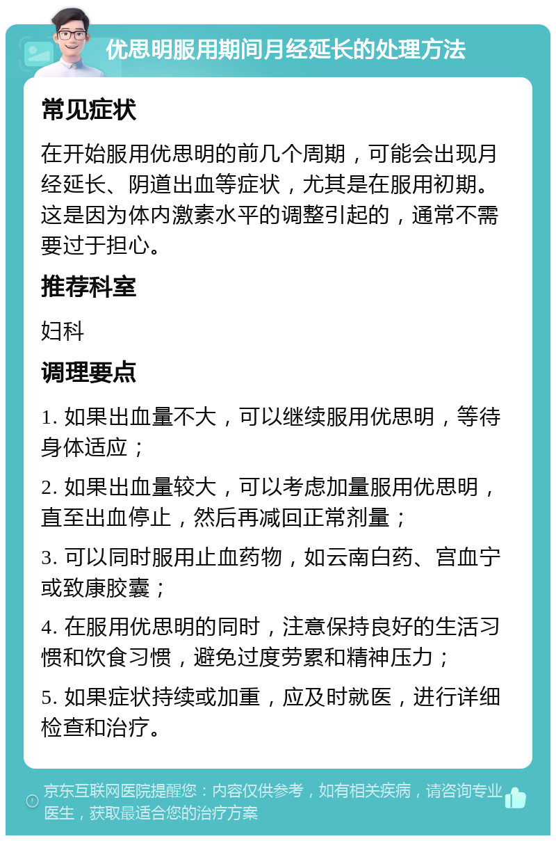 优思明服用期间月经延长的处理方法 常见症状 在开始服用优思明的前几个周期，可能会出现月经延长、阴道出血等症状，尤其是在服用初期。这是因为体内激素水平的调整引起的，通常不需要过于担心。 推荐科室 妇科 调理要点 1. 如果出血量不大，可以继续服用优思明，等待身体适应； 2. 如果出血量较大，可以考虑加量服用优思明，直至出血停止，然后再减回正常剂量； 3. 可以同时服用止血药物，如云南白药、宫血宁或致康胶囊； 4. 在服用优思明的同时，注意保持良好的生活习惯和饮食习惯，避免过度劳累和精神压力； 5. 如果症状持续或加重，应及时就医，进行详细检查和治疗。