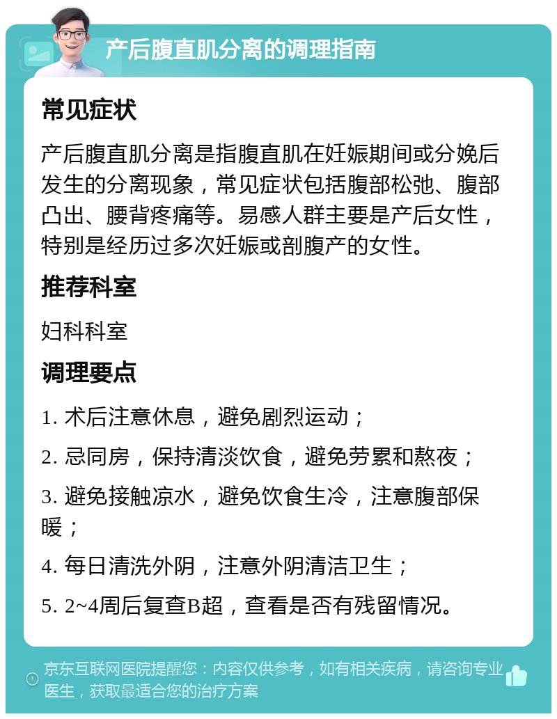 产后腹直肌分离的调理指南 常见症状 产后腹直肌分离是指腹直肌在妊娠期间或分娩后发生的分离现象，常见症状包括腹部松弛、腹部凸出、腰背疼痛等。易感人群主要是产后女性，特别是经历过多次妊娠或剖腹产的女性。 推荐科室 妇科科室 调理要点 1. 术后注意休息，避免剧烈运动； 2. 忌同房，保持清淡饮食，避免劳累和熬夜； 3. 避免接触凉水，避免饮食生冷，注意腹部保暖； 4. 每日清洗外阴，注意外阴清洁卫生； 5. 2~4周后复查B超，查看是否有残留情况。