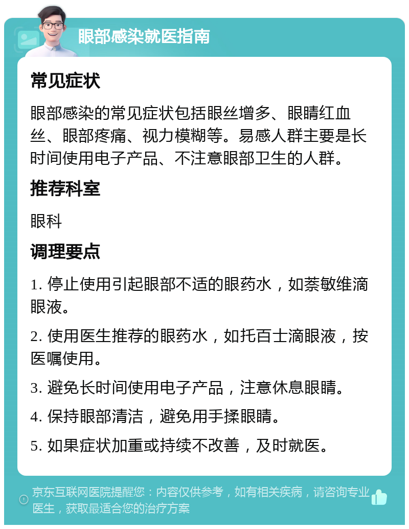 眼部感染就医指南 常见症状 眼部感染的常见症状包括眼丝增多、眼睛红血丝、眼部疼痛、视力模糊等。易感人群主要是长时间使用电子产品、不注意眼部卫生的人群。 推荐科室 眼科 调理要点 1. 停止使用引起眼部不适的眼药水，如萘敏维滴眼液。 2. 使用医生推荐的眼药水，如托百士滴眼液，按医嘱使用。 3. 避免长时间使用电子产品，注意休息眼睛。 4. 保持眼部清洁，避免用手揉眼睛。 5. 如果症状加重或持续不改善，及时就医。