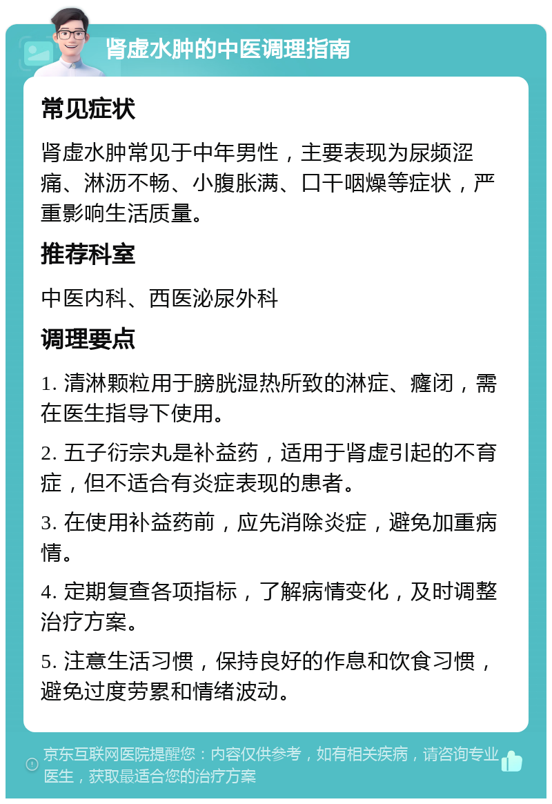 肾虚水肿的中医调理指南 常见症状 肾虚水肿常见于中年男性，主要表现为尿频涩痛、淋沥不畅、小腹胀满、口干咽燥等症状，严重影响生活质量。 推荐科室 中医内科、西医泌尿外科 调理要点 1. 清淋颗粒用于膀胱湿热所致的淋症、癃闭，需在医生指导下使用。 2. 五子衍宗丸是补益药，适用于肾虚引起的不育症，但不适合有炎症表现的患者。 3. 在使用补益药前，应先消除炎症，避免加重病情。 4. 定期复查各项指标，了解病情变化，及时调整治疗方案。 5. 注意生活习惯，保持良好的作息和饮食习惯，避免过度劳累和情绪波动。