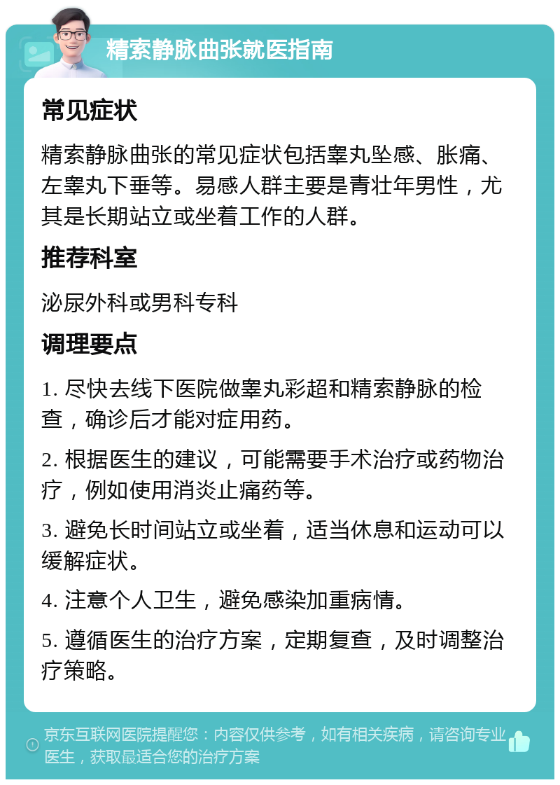 精索静脉曲张就医指南 常见症状 精索静脉曲张的常见症状包括睾丸坠感、胀痛、左睾丸下垂等。易感人群主要是青壮年男性，尤其是长期站立或坐着工作的人群。 推荐科室 泌尿外科或男科专科 调理要点 1. 尽快去线下医院做睾丸彩超和精索静脉的检查，确诊后才能对症用药。 2. 根据医生的建议，可能需要手术治疗或药物治疗，例如使用消炎止痛药等。 3. 避免长时间站立或坐着，适当休息和运动可以缓解症状。 4. 注意个人卫生，避免感染加重病情。 5. 遵循医生的治疗方案，定期复查，及时调整治疗策略。