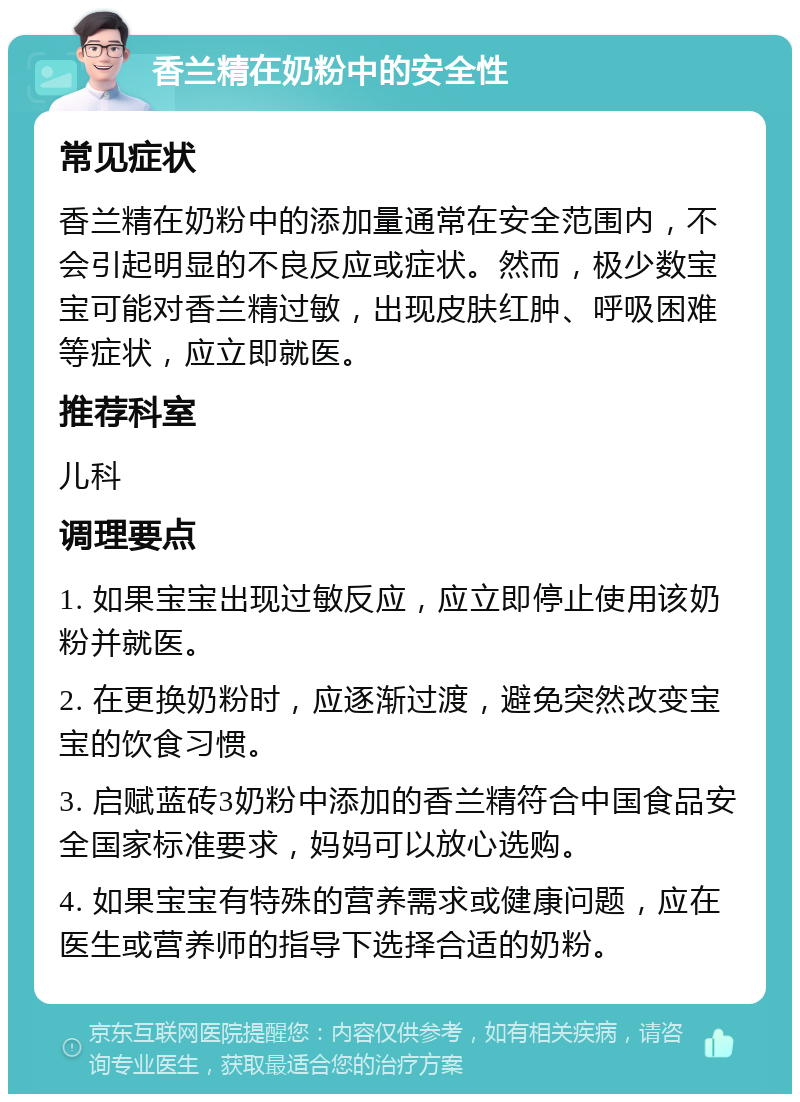 香兰精在奶粉中的安全性 常见症状 香兰精在奶粉中的添加量通常在安全范围内，不会引起明显的不良反应或症状。然而，极少数宝宝可能对香兰精过敏，出现皮肤红肿、呼吸困难等症状，应立即就医。 推荐科室 儿科 调理要点 1. 如果宝宝出现过敏反应，应立即停止使用该奶粉并就医。 2. 在更换奶粉时，应逐渐过渡，避免突然改变宝宝的饮食习惯。 3. 启赋蓝砖3奶粉中添加的香兰精符合中国食品安全国家标准要求，妈妈可以放心选购。 4. 如果宝宝有特殊的营养需求或健康问题，应在医生或营养师的指导下选择合适的奶粉。