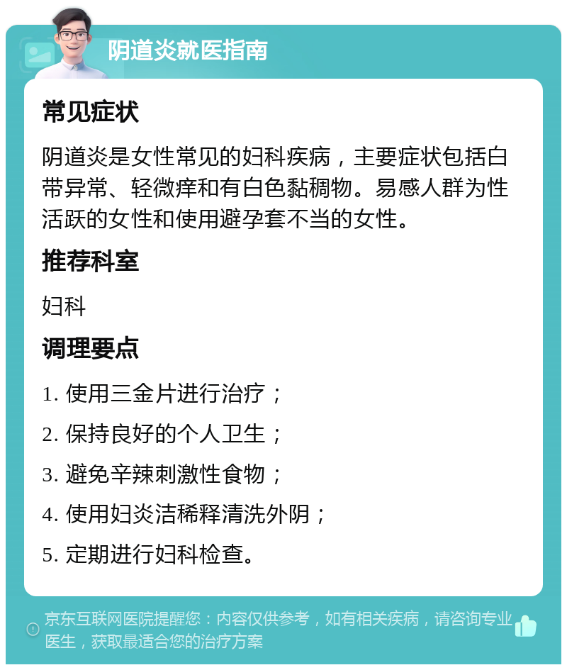 阴道炎就医指南 常见症状 阴道炎是女性常见的妇科疾病，主要症状包括白带异常、轻微痒和有白色黏稠物。易感人群为性活跃的女性和使用避孕套不当的女性。 推荐科室 妇科 调理要点 1. 使用三金片进行治疗； 2. 保持良好的个人卫生； 3. 避免辛辣刺激性食物； 4. 使用妇炎洁稀释清洗外阴； 5. 定期进行妇科检查。