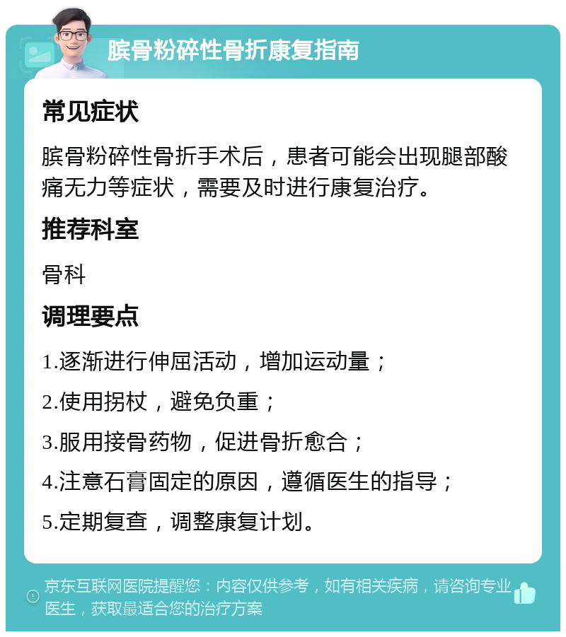 膑骨粉碎性骨折康复指南 常见症状 膑骨粉碎性骨折手术后，患者可能会出现腿部酸痛无力等症状，需要及时进行康复治疗。 推荐科室 骨科 调理要点 1.逐渐进行伸屈活动，增加运动量； 2.使用拐杖，避免负重； 3.服用接骨药物，促进骨折愈合； 4.注意石膏固定的原因，遵循医生的指导； 5.定期复查，调整康复计划。