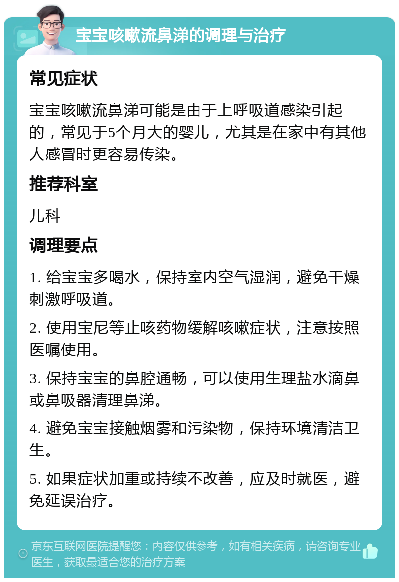 宝宝咳嗽流鼻涕的调理与治疗 常见症状 宝宝咳嗽流鼻涕可能是由于上呼吸道感染引起的，常见于5个月大的婴儿，尤其是在家中有其他人感冒时更容易传染。 推荐科室 儿科 调理要点 1. 给宝宝多喝水，保持室内空气湿润，避免干燥刺激呼吸道。 2. 使用宝尼等止咳药物缓解咳嗽症状，注意按照医嘱使用。 3. 保持宝宝的鼻腔通畅，可以使用生理盐水滴鼻或鼻吸器清理鼻涕。 4. 避免宝宝接触烟雾和污染物，保持环境清洁卫生。 5. 如果症状加重或持续不改善，应及时就医，避免延误治疗。