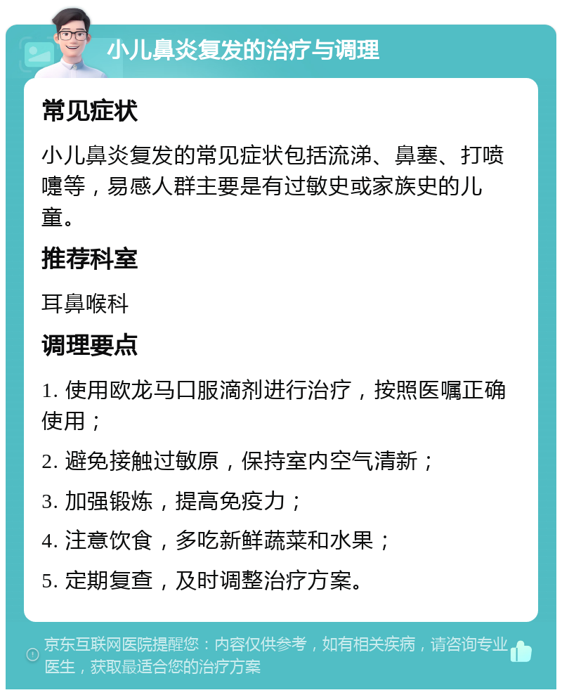 小儿鼻炎复发的治疗与调理 常见症状 小儿鼻炎复发的常见症状包括流涕、鼻塞、打喷嚏等，易感人群主要是有过敏史或家族史的儿童。 推荐科室 耳鼻喉科 调理要点 1. 使用欧龙马口服滴剂进行治疗，按照医嘱正确使用； 2. 避免接触过敏原，保持室内空气清新； 3. 加强锻炼，提高免疫力； 4. 注意饮食，多吃新鲜蔬菜和水果； 5. 定期复查，及时调整治疗方案。