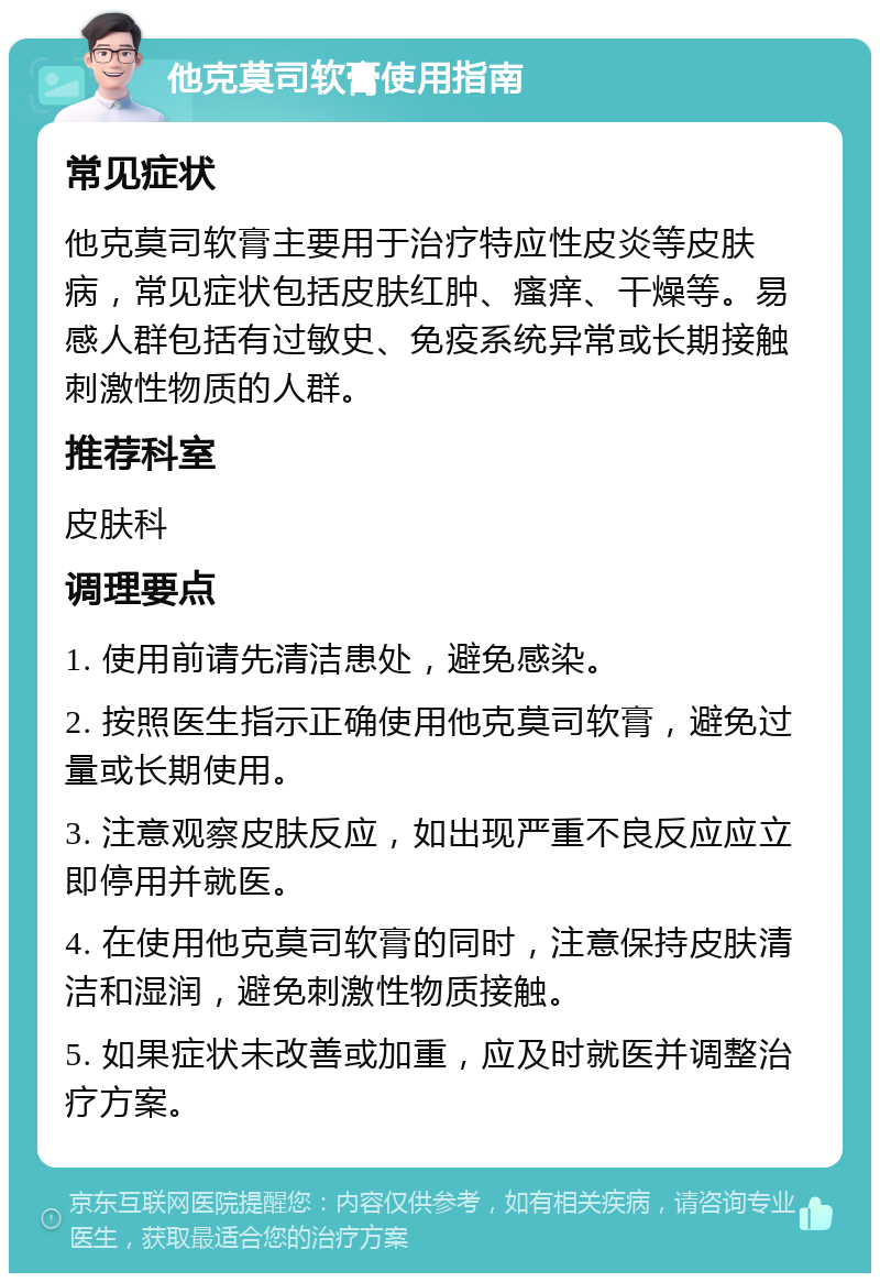 他克莫司软膏使用指南 常见症状 他克莫司软膏主要用于治疗特应性皮炎等皮肤病，常见症状包括皮肤红肿、瘙痒、干燥等。易感人群包括有过敏史、免疫系统异常或长期接触刺激性物质的人群。 推荐科室 皮肤科 调理要点 1. 使用前请先清洁患处，避免感染。 2. 按照医生指示正确使用他克莫司软膏，避免过量或长期使用。 3. 注意观察皮肤反应，如出现严重不良反应应立即停用并就医。 4. 在使用他克莫司软膏的同时，注意保持皮肤清洁和湿润，避免刺激性物质接触。 5. 如果症状未改善或加重，应及时就医并调整治疗方案。