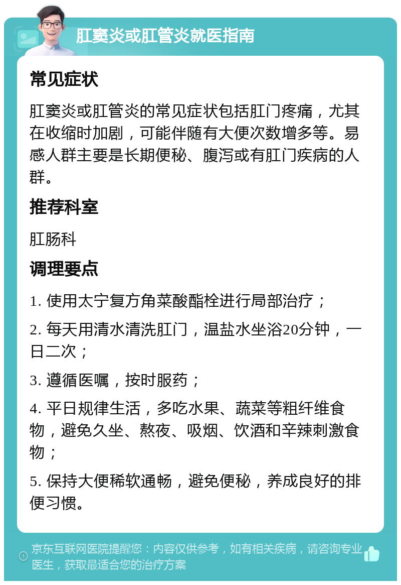 肛窦炎或肛管炎就医指南 常见症状 肛窦炎或肛管炎的常见症状包括肛门疼痛，尤其在收缩时加剧，可能伴随有大便次数增多等。易感人群主要是长期便秘、腹泻或有肛门疾病的人群。 推荐科室 肛肠科 调理要点 1. 使用太宁复方角菜酸酯栓进行局部治疗； 2. 每天用清水清洗肛门，温盐水坐浴20分钟，一日二次； 3. 遵循医嘱，按时服药； 4. 平日规律生活，多吃水果、蔬菜等粗纤维食物，避免久坐、熬夜、吸烟、饮酒和辛辣刺激食物； 5. 保持大便稀软通畅，避免便秘，养成良好的排便习惯。