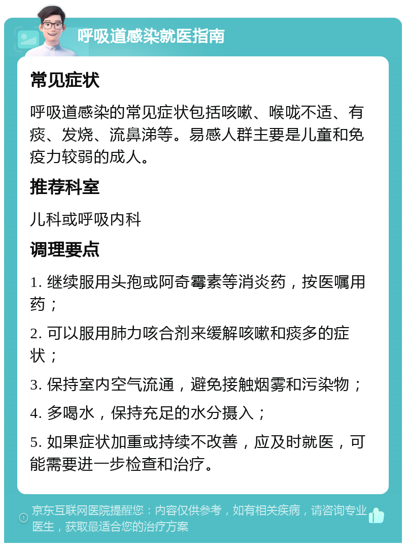 呼吸道感染就医指南 常见症状 呼吸道感染的常见症状包括咳嗽、喉咙不适、有痰、发烧、流鼻涕等。易感人群主要是儿童和免疫力较弱的成人。 推荐科室 儿科或呼吸内科 调理要点 1. 继续服用头孢或阿奇霉素等消炎药，按医嘱用药； 2. 可以服用肺力咳合剂来缓解咳嗽和痰多的症状； 3. 保持室内空气流通，避免接触烟雾和污染物； 4. 多喝水，保持充足的水分摄入； 5. 如果症状加重或持续不改善，应及时就医，可能需要进一步检查和治疗。