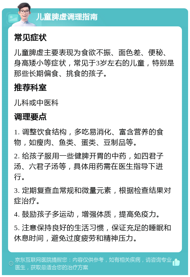 儿童脾虚调理指南 常见症状 儿童脾虚主要表现为食欲不振、面色差、便秘、身高矮小等症状，常见于3岁左右的儿童，特别是那些长期偏食、挑食的孩子。 推荐科室 儿科或中医科 调理要点 1. 调整饮食结构，多吃易消化、富含营养的食物，如瘦肉、鱼类、蛋类、豆制品等。 2. 给孩子服用一些健脾开胃的中药，如四君子汤、六君子汤等，具体用药需在医生指导下进行。 3. 定期复查血常规和微量元素，根据检查结果对症治疗。 4. 鼓励孩子多运动，增强体质，提高免疫力。 5. 注意保持良好的生活习惯，保证充足的睡眠和休息时间，避免过度疲劳和精神压力。