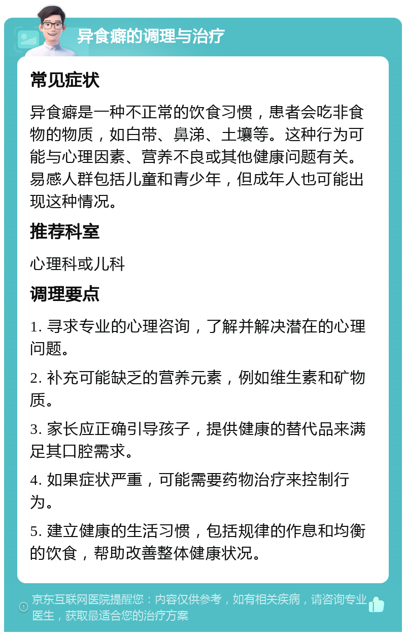 异食癖的调理与治疗 常见症状 异食癖是一种不正常的饮食习惯，患者会吃非食物的物质，如白带、鼻涕、土壤等。这种行为可能与心理因素、营养不良或其他健康问题有关。易感人群包括儿童和青少年，但成年人也可能出现这种情况。 推荐科室 心理科或儿科 调理要点 1. 寻求专业的心理咨询，了解并解决潜在的心理问题。 2. 补充可能缺乏的营养元素，例如维生素和矿物质。 3. 家长应正确引导孩子，提供健康的替代品来满足其口腔需求。 4. 如果症状严重，可能需要药物治疗来控制行为。 5. 建立健康的生活习惯，包括规律的作息和均衡的饮食，帮助改善整体健康状况。