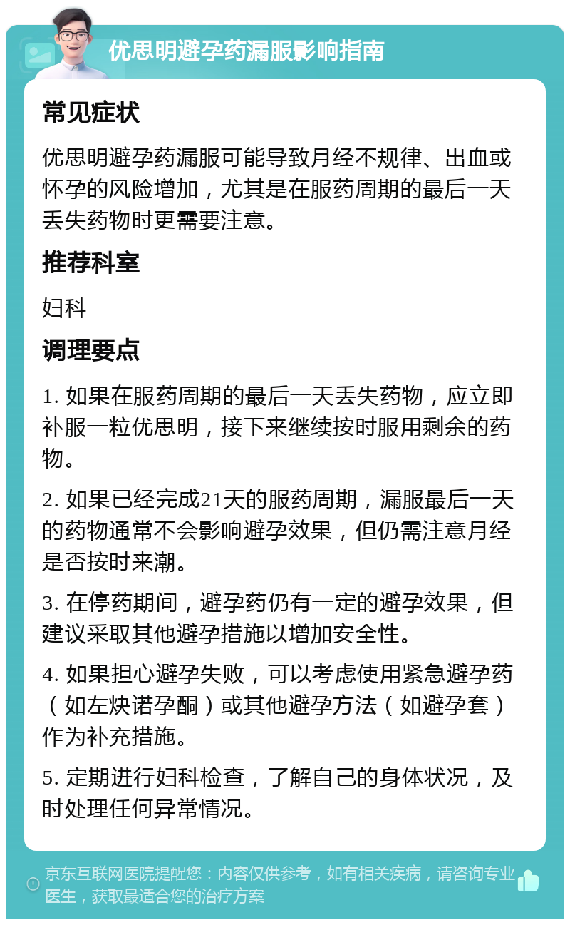 优思明避孕药漏服影响指南 常见症状 优思明避孕药漏服可能导致月经不规律、出血或怀孕的风险增加，尤其是在服药周期的最后一天丢失药物时更需要注意。 推荐科室 妇科 调理要点 1. 如果在服药周期的最后一天丢失药物，应立即补服一粒优思明，接下来继续按时服用剩余的药物。 2. 如果已经完成21天的服药周期，漏服最后一天的药物通常不会影响避孕效果，但仍需注意月经是否按时来潮。 3. 在停药期间，避孕药仍有一定的避孕效果，但建议采取其他避孕措施以增加安全性。 4. 如果担心避孕失败，可以考虑使用紧急避孕药（如左炔诺孕酮）或其他避孕方法（如避孕套）作为补充措施。 5. 定期进行妇科检查，了解自己的身体状况，及时处理任何异常情况。