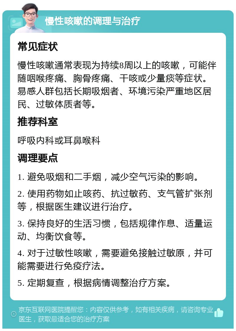 慢性咳嗽的调理与治疗 常见症状 慢性咳嗽通常表现为持续8周以上的咳嗽，可能伴随咽喉疼痛、胸骨疼痛、干咳或少量痰等症状。易感人群包括长期吸烟者、环境污染严重地区居民、过敏体质者等。 推荐科室 呼吸内科或耳鼻喉科 调理要点 1. 避免吸烟和二手烟，减少空气污染的影响。 2. 使用药物如止咳药、抗过敏药、支气管扩张剂等，根据医生建议进行治疗。 3. 保持良好的生活习惯，包括规律作息、适量运动、均衡饮食等。 4. 对于过敏性咳嗽，需要避免接触过敏原，并可能需要进行免疫疗法。 5. 定期复查，根据病情调整治疗方案。