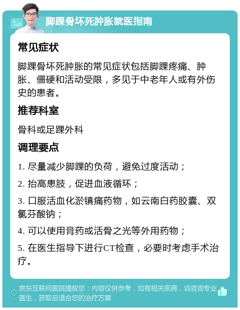 脚踝骨坏死肿胀就医指南 常见症状 脚踝骨坏死肿胀的常见症状包括脚踝疼痛、肿胀、僵硬和活动受限，多见于中老年人或有外伤史的患者。 推荐科室 骨科或足踝外科 调理要点 1. 尽量减少脚踝的负荷，避免过度活动； 2. 抬高患肢，促进血液循环； 3. 口服活血化淤镇痛药物，如云南白药胶囊、双氯芬酸钠； 4. 可以使用膏药或活骨之光等外用药物； 5. 在医生指导下进行CT检查，必要时考虑手术治疗。