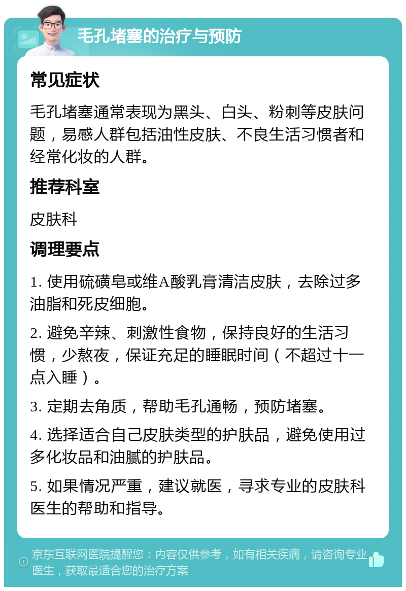 毛孔堵塞的治疗与预防 常见症状 毛孔堵塞通常表现为黑头、白头、粉刺等皮肤问题，易感人群包括油性皮肤、不良生活习惯者和经常化妆的人群。 推荐科室 皮肤科 调理要点 1. 使用硫磺皂或维A酸乳膏清洁皮肤，去除过多油脂和死皮细胞。 2. 避免辛辣、刺激性食物，保持良好的生活习惯，少熬夜，保证充足的睡眠时间（不超过十一点入睡）。 3. 定期去角质，帮助毛孔通畅，预防堵塞。 4. 选择适合自己皮肤类型的护肤品，避免使用过多化妆品和油腻的护肤品。 5. 如果情况严重，建议就医，寻求专业的皮肤科医生的帮助和指导。