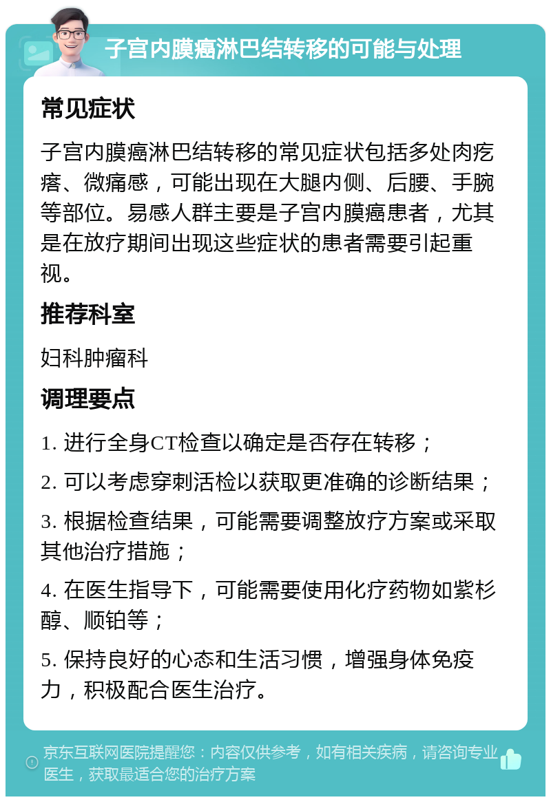 子宫内膜癌淋巴结转移的可能与处理 常见症状 子宫内膜癌淋巴结转移的常见症状包括多处肉疙瘩、微痛感，可能出现在大腿内侧、后腰、手腕等部位。易感人群主要是子宫内膜癌患者，尤其是在放疗期间出现这些症状的患者需要引起重视。 推荐科室 妇科肿瘤科 调理要点 1. 进行全身CT检查以确定是否存在转移； 2. 可以考虑穿刺活检以获取更准确的诊断结果； 3. 根据检查结果，可能需要调整放疗方案或采取其他治疗措施； 4. 在医生指导下，可能需要使用化疗药物如紫杉醇、顺铂等； 5. 保持良好的心态和生活习惯，增强身体免疫力，积极配合医生治疗。