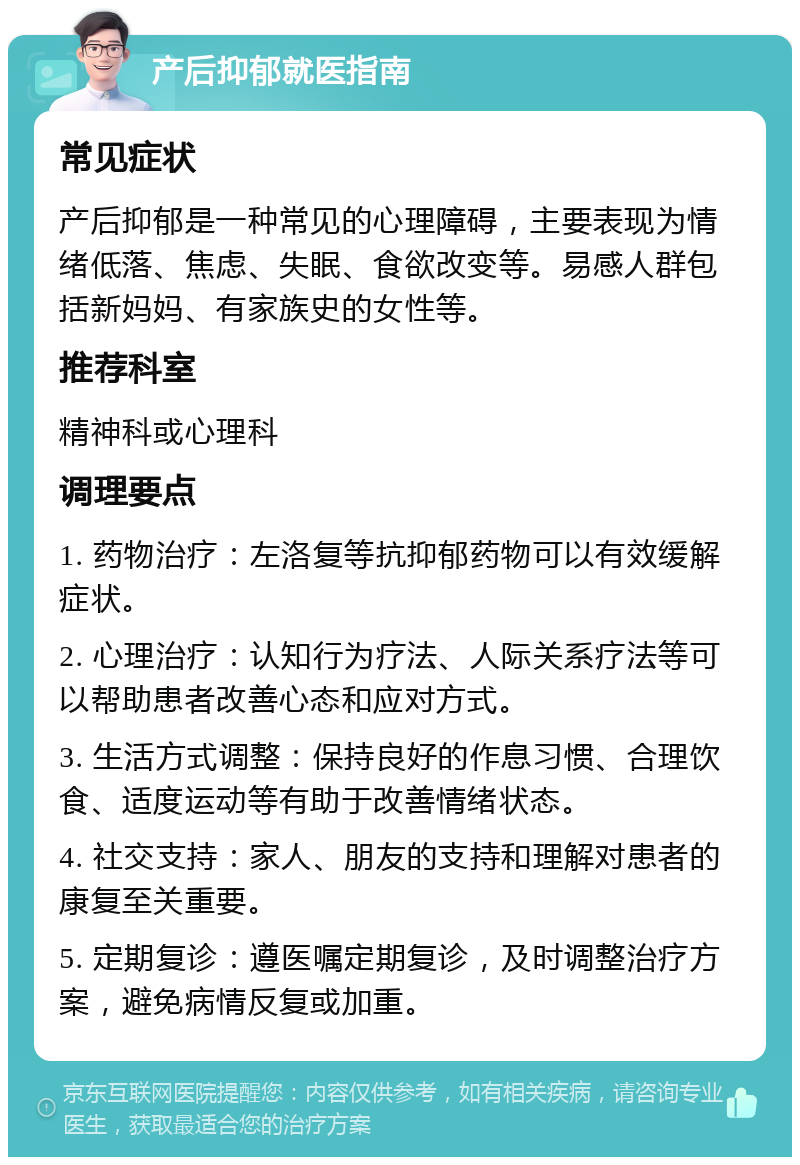 产后抑郁就医指南 常见症状 产后抑郁是一种常见的心理障碍，主要表现为情绪低落、焦虑、失眠、食欲改变等。易感人群包括新妈妈、有家族史的女性等。 推荐科室 精神科或心理科 调理要点 1. 药物治疗：左洛复等抗抑郁药物可以有效缓解症状。 2. 心理治疗：认知行为疗法、人际关系疗法等可以帮助患者改善心态和应对方式。 3. 生活方式调整：保持良好的作息习惯、合理饮食、适度运动等有助于改善情绪状态。 4. 社交支持：家人、朋友的支持和理解对患者的康复至关重要。 5. 定期复诊：遵医嘱定期复诊，及时调整治疗方案，避免病情反复或加重。