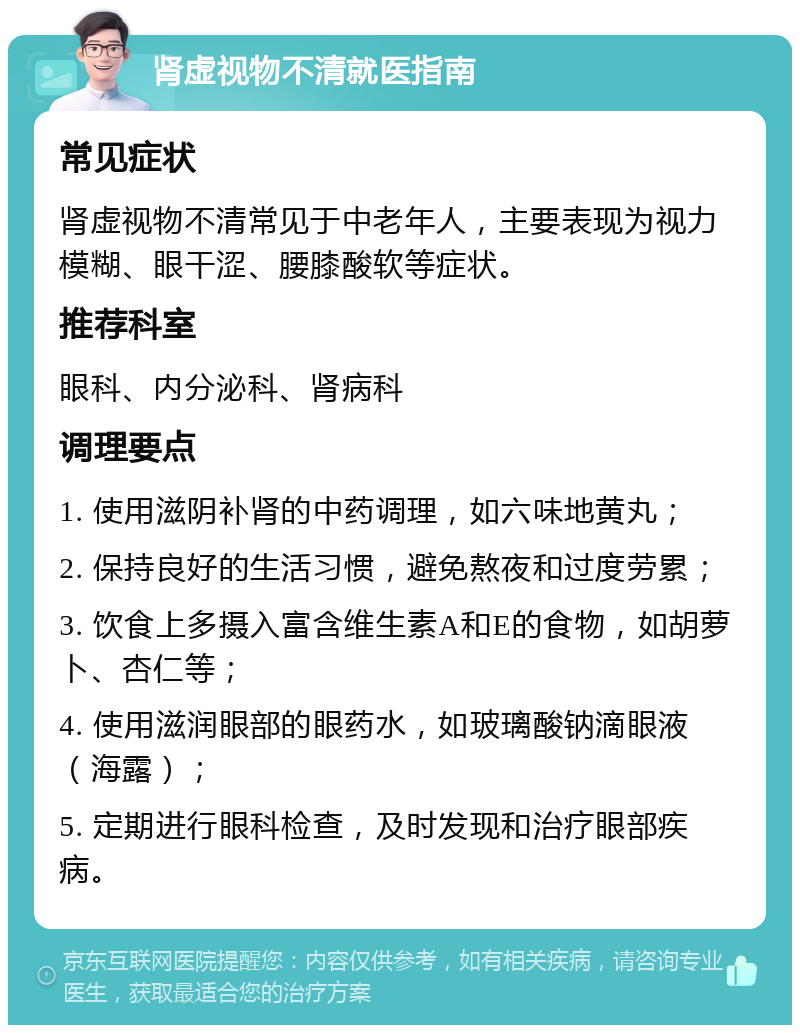 肾虚视物不清就医指南 常见症状 肾虚视物不清常见于中老年人，主要表现为视力模糊、眼干涩、腰膝酸软等症状。 推荐科室 眼科、内分泌科、肾病科 调理要点 1. 使用滋阴补肾的中药调理，如六味地黄丸； 2. 保持良好的生活习惯，避免熬夜和过度劳累； 3. 饮食上多摄入富含维生素A和E的食物，如胡萝卜、杏仁等； 4. 使用滋润眼部的眼药水，如玻璃酸钠滴眼液（海露）； 5. 定期进行眼科检查，及时发现和治疗眼部疾病。