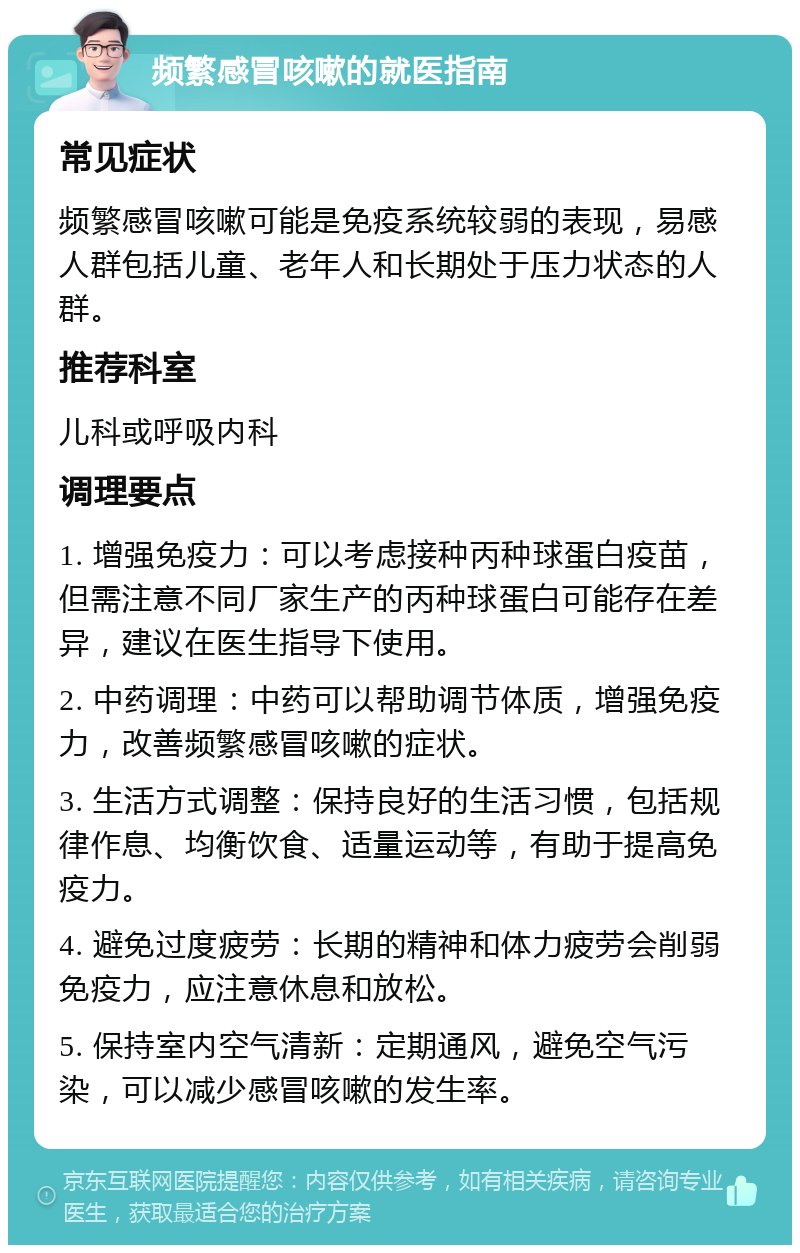 频繁感冒咳嗽的就医指南 常见症状 频繁感冒咳嗽可能是免疫系统较弱的表现，易感人群包括儿童、老年人和长期处于压力状态的人群。 推荐科室 儿科或呼吸内科 调理要点 1. 增强免疫力：可以考虑接种丙种球蛋白疫苗，但需注意不同厂家生产的丙种球蛋白可能存在差异，建议在医生指导下使用。 2. 中药调理：中药可以帮助调节体质，增强免疫力，改善频繁感冒咳嗽的症状。 3. 生活方式调整：保持良好的生活习惯，包括规律作息、均衡饮食、适量运动等，有助于提高免疫力。 4. 避免过度疲劳：长期的精神和体力疲劳会削弱免疫力，应注意休息和放松。 5. 保持室内空气清新：定期通风，避免空气污染，可以减少感冒咳嗽的发生率。