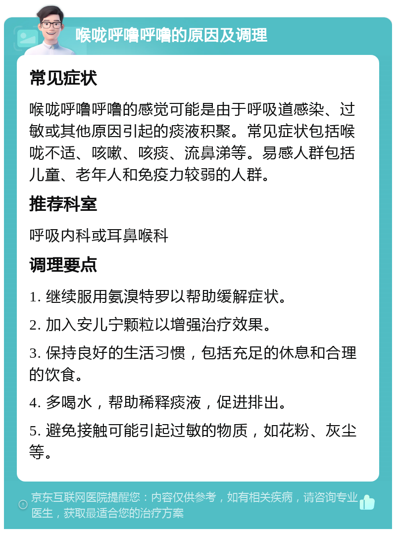 喉咙呼噜呼噜的原因及调理 常见症状 喉咙呼噜呼噜的感觉可能是由于呼吸道感染、过敏或其他原因引起的痰液积聚。常见症状包括喉咙不适、咳嗽、咳痰、流鼻涕等。易感人群包括儿童、老年人和免疫力较弱的人群。 推荐科室 呼吸内科或耳鼻喉科 调理要点 1. 继续服用氨溴特罗以帮助缓解症状。 2. 加入安儿宁颗粒以增强治疗效果。 3. 保持良好的生活习惯，包括充足的休息和合理的饮食。 4. 多喝水，帮助稀释痰液，促进排出。 5. 避免接触可能引起过敏的物质，如花粉、灰尘等。