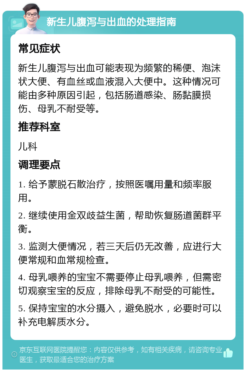 新生儿腹泻与出血的处理指南 常见症状 新生儿腹泻与出血可能表现为频繁的稀便、泡沫状大便、有血丝或血液混入大便中。这种情况可能由多种原因引起，包括肠道感染、肠黏膜损伤、母乳不耐受等。 推荐科室 儿科 调理要点 1. 给予蒙脱石散治疗，按照医嘱用量和频率服用。 2. 继续使用金双歧益生菌，帮助恢复肠道菌群平衡。 3. 监测大便情况，若三天后仍无改善，应进行大便常规和血常规检查。 4. 母乳喂养的宝宝不需要停止母乳喂养，但需密切观察宝宝的反应，排除母乳不耐受的可能性。 5. 保持宝宝的水分摄入，避免脱水，必要时可以补充电解质水分。