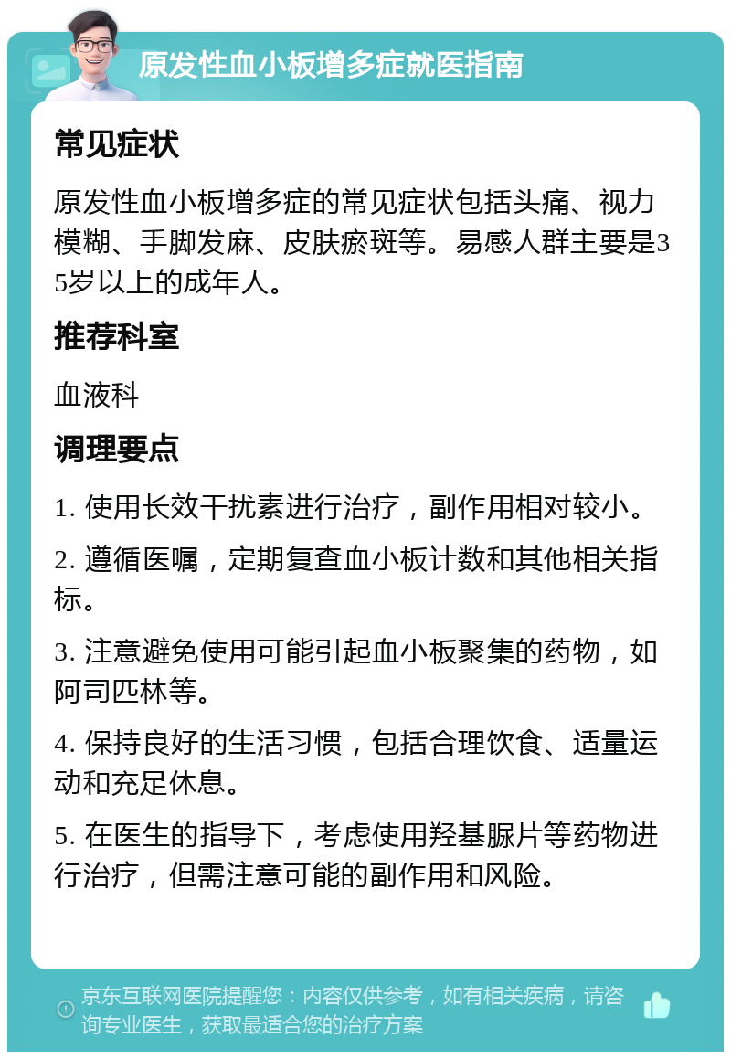 原发性血小板增多症就医指南 常见症状 原发性血小板增多症的常见症状包括头痛、视力模糊、手脚发麻、皮肤瘀斑等。易感人群主要是35岁以上的成年人。 推荐科室 血液科 调理要点 1. 使用长效干扰素进行治疗，副作用相对较小。 2. 遵循医嘱，定期复查血小板计数和其他相关指标。 3. 注意避免使用可能引起血小板聚集的药物，如阿司匹林等。 4. 保持良好的生活习惯，包括合理饮食、适量运动和充足休息。 5. 在医生的指导下，考虑使用羟基脲片等药物进行治疗，但需注意可能的副作用和风险。