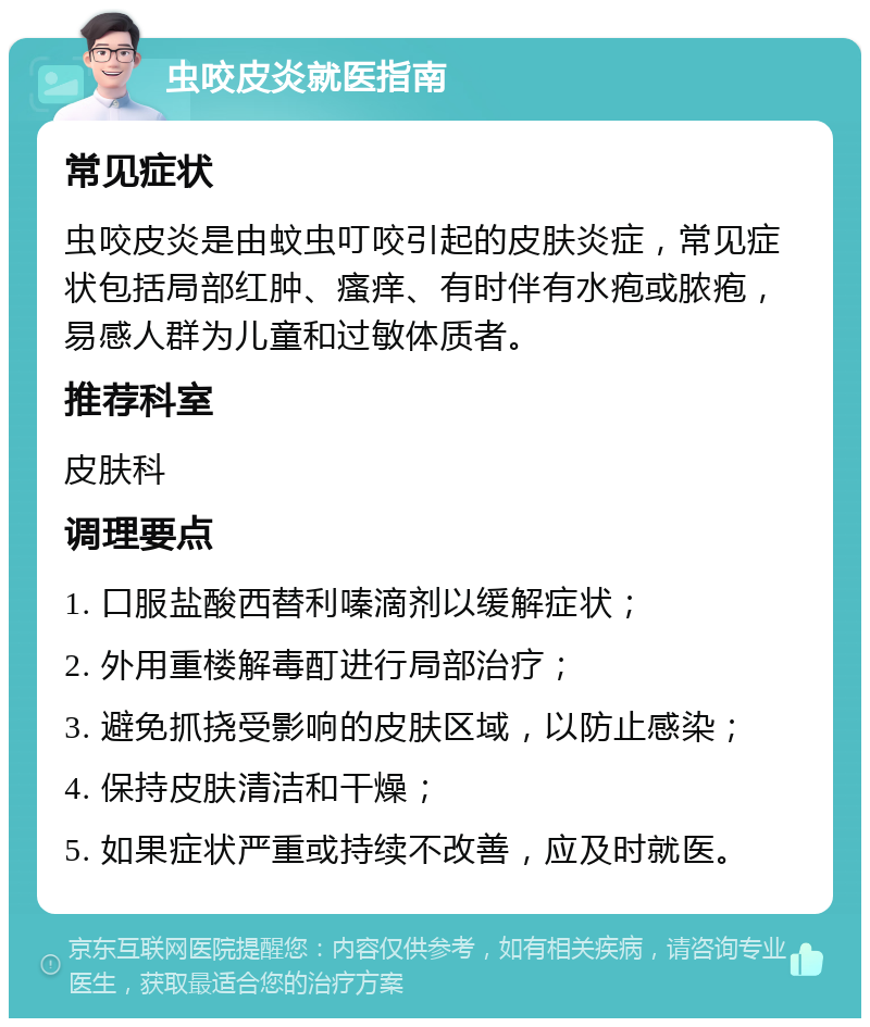 虫咬皮炎就医指南 常见症状 虫咬皮炎是由蚊虫叮咬引起的皮肤炎症，常见症状包括局部红肿、瘙痒、有时伴有水疱或脓疱，易感人群为儿童和过敏体质者。 推荐科室 皮肤科 调理要点 1. 口服盐酸西替利嗪滴剂以缓解症状； 2. 外用重楼解毒酊进行局部治疗； 3. 避免抓挠受影响的皮肤区域，以防止感染； 4. 保持皮肤清洁和干燥； 5. 如果症状严重或持续不改善，应及时就医。