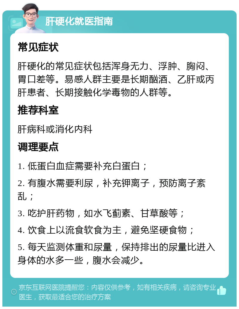 肝硬化就医指南 常见症状 肝硬化的常见症状包括浑身无力、浮肿、胸闷、胃口差等。易感人群主要是长期酗酒、乙肝或丙肝患者、长期接触化学毒物的人群等。 推荐科室 肝病科或消化内科 调理要点 1. 低蛋白血症需要补充白蛋白； 2. 有腹水需要利尿，补充钾离子，预防离子紊乱； 3. 吃护肝药物，如水飞蓟素、甘草酸等； 4. 饮食上以流食软食为主，避免坚硬食物； 5. 每天监测体重和尿量，保持排出的尿量比进入身体的水多一些，腹水会减少。