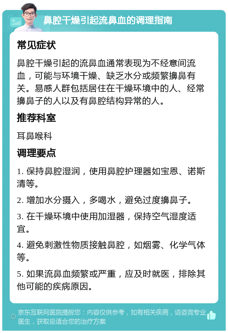 鼻腔干燥引起流鼻血的调理指南 常见症状 鼻腔干燥引起的流鼻血通常表现为不经意间流血，可能与环境干燥、缺乏水分或频繁擤鼻有关。易感人群包括居住在干燥环境中的人、经常擤鼻子的人以及有鼻腔结构异常的人。 推荐科室 耳鼻喉科 调理要点 1. 保持鼻腔湿润，使用鼻腔护理器如宝恩、诺斯清等。 2. 增加水分摄入，多喝水，避免过度擤鼻子。 3. 在干燥环境中使用加湿器，保持空气湿度适宜。 4. 避免刺激性物质接触鼻腔，如烟雾、化学气体等。 5. 如果流鼻血频繁或严重，应及时就医，排除其他可能的疾病原因。