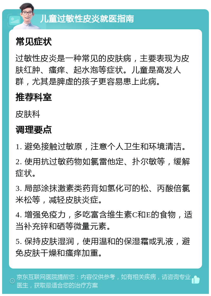 儿童过敏性皮炎就医指南 常见症状 过敏性皮炎是一种常见的皮肤病，主要表现为皮肤红肿、瘙痒、起水泡等症状。儿童是高发人群，尤其是脾虚的孩子更容易患上此病。 推荐科室 皮肤科 调理要点 1. 避免接触过敏原，注意个人卫生和环境清洁。 2. 使用抗过敏药物如氯雷他定、扑尔敏等，缓解症状。 3. 局部涂抹激素类药膏如氢化可的松、丙酸倍氯米松等，减轻皮肤炎症。 4. 增强免疫力，多吃富含维生素C和E的食物，适当补充锌和硒等微量元素。 5. 保持皮肤湿润，使用温和的保湿霜或乳液，避免皮肤干燥和瘙痒加重。