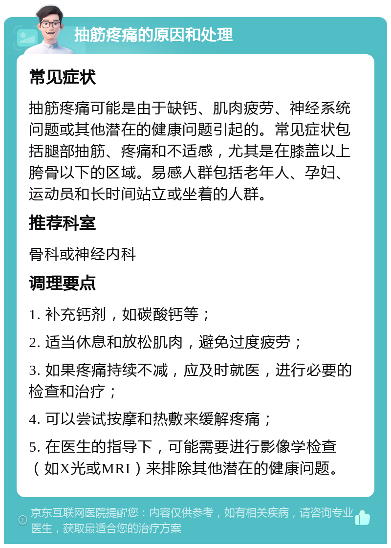 抽筋疼痛的原因和处理 常见症状 抽筋疼痛可能是由于缺钙、肌肉疲劳、神经系统问题或其他潜在的健康问题引起的。常见症状包括腿部抽筋、疼痛和不适感，尤其是在膝盖以上胯骨以下的区域。易感人群包括老年人、孕妇、运动员和长时间站立或坐着的人群。 推荐科室 骨科或神经内科 调理要点 1. 补充钙剂，如碳酸钙等； 2. 适当休息和放松肌肉，避免过度疲劳； 3. 如果疼痛持续不减，应及时就医，进行必要的检查和治疗； 4. 可以尝试按摩和热敷来缓解疼痛； 5. 在医生的指导下，可能需要进行影像学检查（如X光或MRI）来排除其他潜在的健康问题。