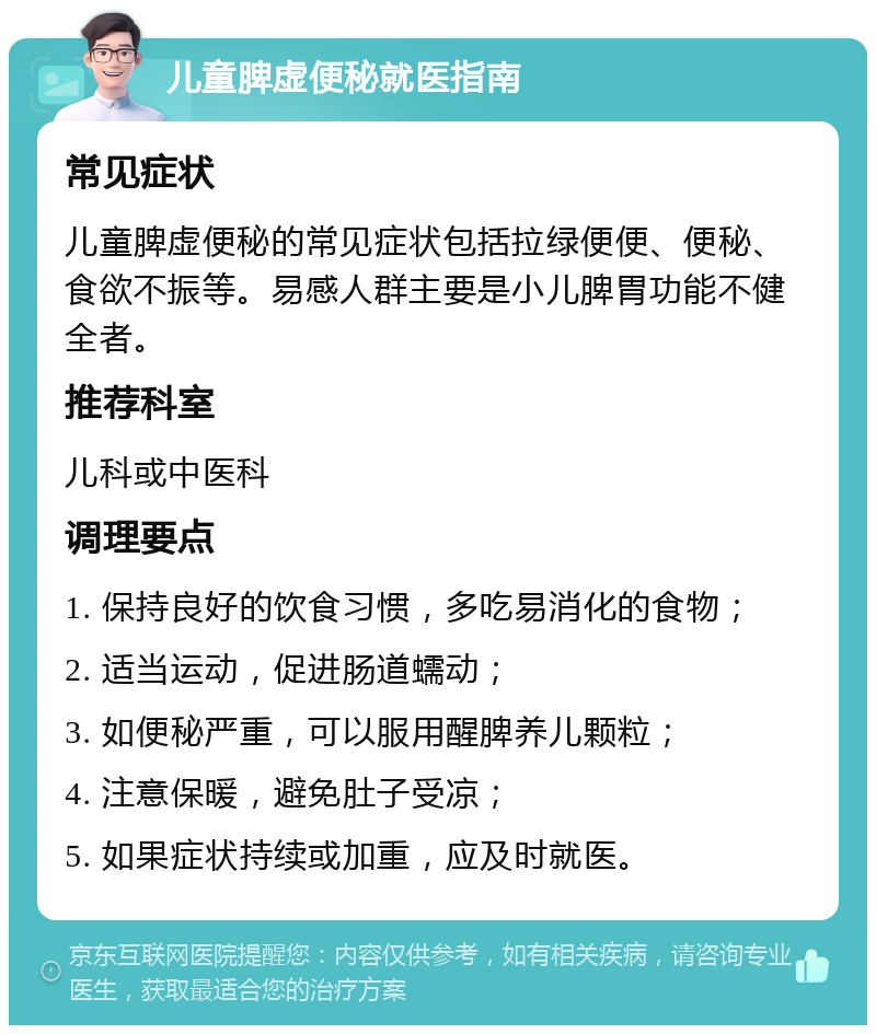 儿童脾虚便秘就医指南 常见症状 儿童脾虚便秘的常见症状包括拉绿便便、便秘、食欲不振等。易感人群主要是小儿脾胃功能不健全者。 推荐科室 儿科或中医科 调理要点 1. 保持良好的饮食习惯，多吃易消化的食物； 2. 适当运动，促进肠道蠕动； 3. 如便秘严重，可以服用醒脾养儿颗粒； 4. 注意保暖，避免肚子受凉； 5. 如果症状持续或加重，应及时就医。