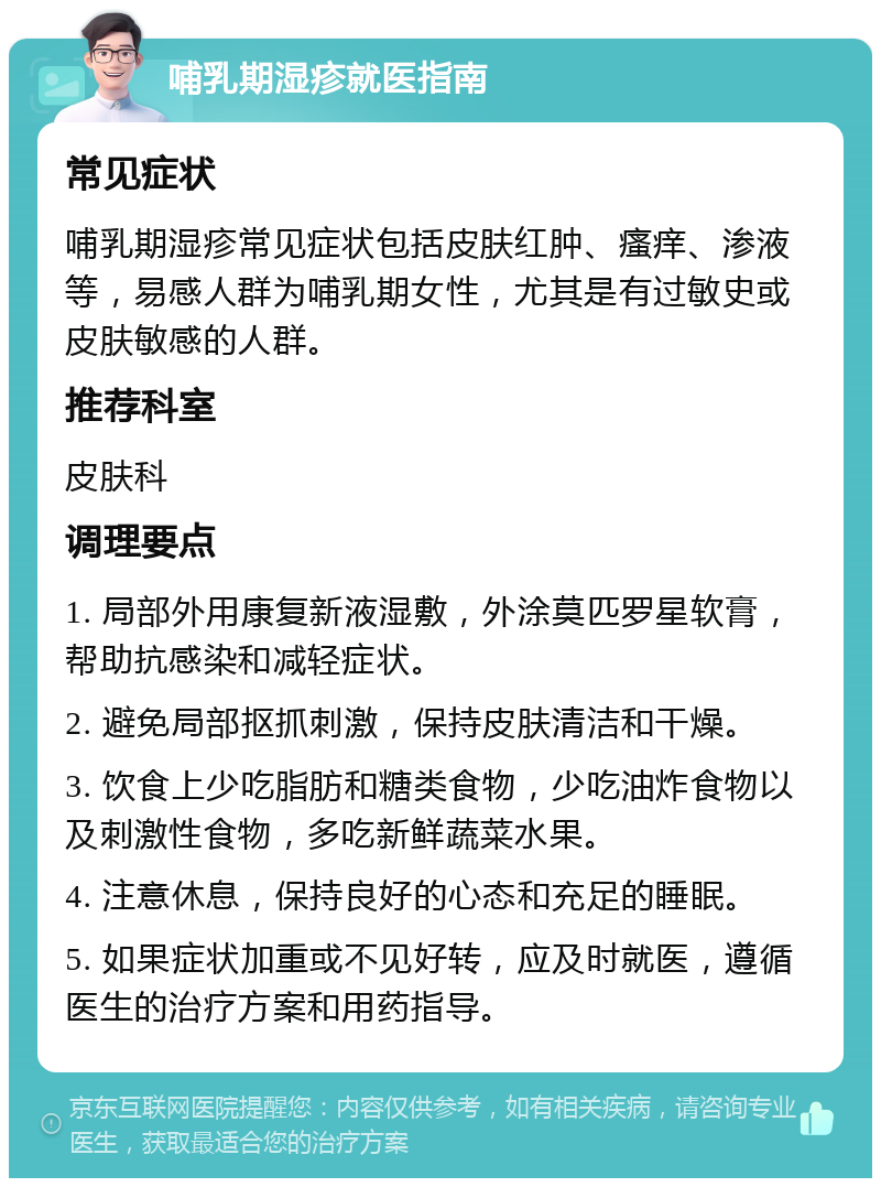 哺乳期湿疹就医指南 常见症状 哺乳期湿疹常见症状包括皮肤红肿、瘙痒、渗液等，易感人群为哺乳期女性，尤其是有过敏史或皮肤敏感的人群。 推荐科室 皮肤科 调理要点 1. 局部外用康复新液湿敷，外涂莫匹罗星软膏，帮助抗感染和减轻症状。 2. 避免局部抠抓刺激，保持皮肤清洁和干燥。 3. 饮食上少吃脂肪和糖类食物，少吃油炸食物以及刺激性食物，多吃新鲜蔬菜水果。 4. 注意休息，保持良好的心态和充足的睡眠。 5. 如果症状加重或不见好转，应及时就医，遵循医生的治疗方案和用药指导。