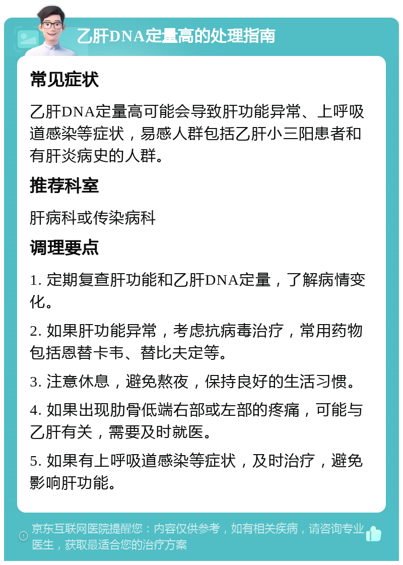 乙肝DNA定量高的处理指南 常见症状 乙肝DNA定量高可能会导致肝功能异常、上呼吸道感染等症状，易感人群包括乙肝小三阳患者和有肝炎病史的人群。 推荐科室 肝病科或传染病科 调理要点 1. 定期复查肝功能和乙肝DNA定量，了解病情变化。 2. 如果肝功能异常，考虑抗病毒治疗，常用药物包括恩替卡韦、替比夫定等。 3. 注意休息，避免熬夜，保持良好的生活习惯。 4. 如果出现肋骨低端右部或左部的疼痛，可能与乙肝有关，需要及时就医。 5. 如果有上呼吸道感染等症状，及时治疗，避免影响肝功能。