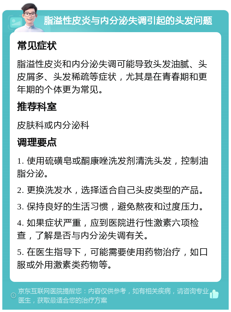 脂溢性皮炎与内分泌失调引起的头发问题 常见症状 脂溢性皮炎和内分泌失调可能导致头发油腻、头皮屑多、头发稀疏等症状，尤其是在青春期和更年期的个体更为常见。 推荐科室 皮肤科或内分泌科 调理要点 1. 使用硫磺皂或酮康唑洗发剂清洗头发，控制油脂分泌。 2. 更换洗发水，选择适合自己头皮类型的产品。 3. 保持良好的生活习惯，避免熬夜和过度压力。 4. 如果症状严重，应到医院进行性激素六项检查，了解是否与内分泌失调有关。 5. 在医生指导下，可能需要使用药物治疗，如口服或外用激素类药物等。