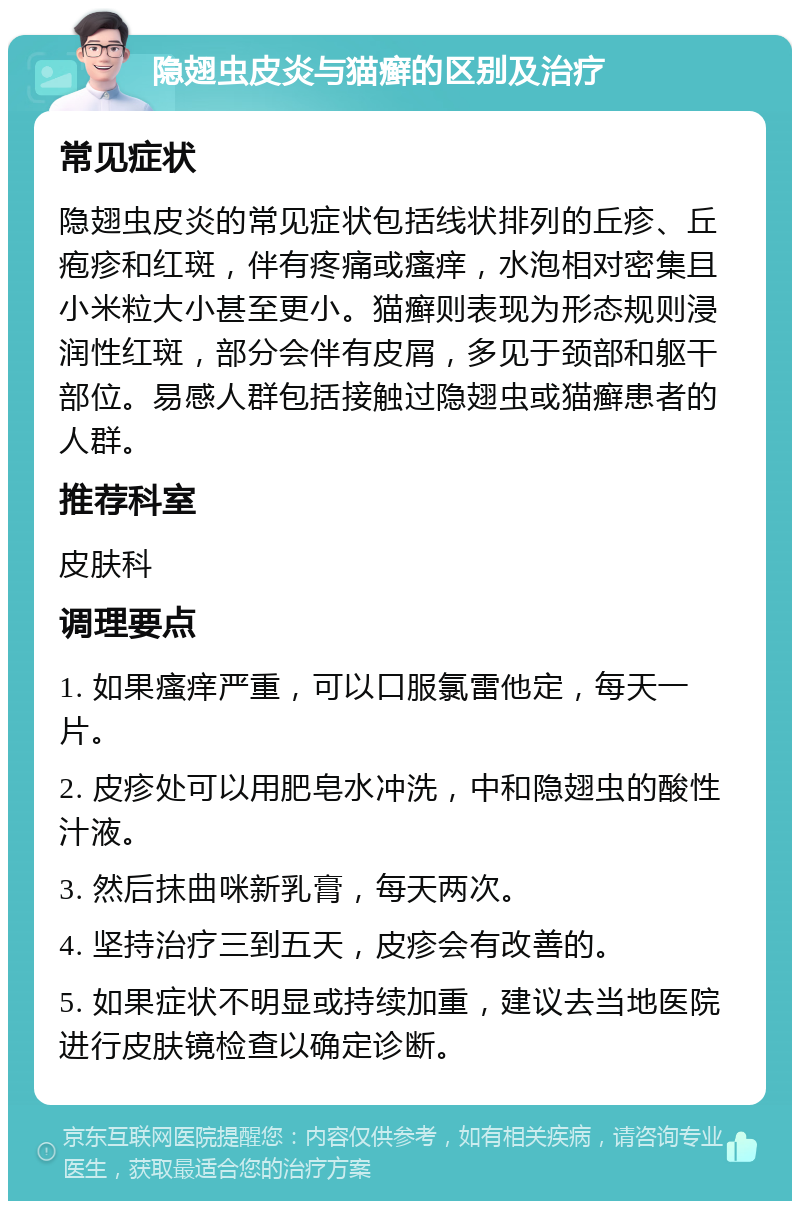 隐翅虫皮炎与猫癣的区别及治疗 常见症状 隐翅虫皮炎的常见症状包括线状排列的丘疹、丘疱疹和红斑，伴有疼痛或瘙痒，水泡相对密集且小米粒大小甚至更小。猫癣则表现为形态规则浸润性红斑，部分会伴有皮屑，多见于颈部和躯干部位。易感人群包括接触过隐翅虫或猫癣患者的人群。 推荐科室 皮肤科 调理要点 1. 如果瘙痒严重，可以口服氯雷他定，每天一片。 2. 皮疹处可以用肥皂水冲洗，中和隐翅虫的酸性汁液。 3. 然后抹曲咪新乳膏，每天两次。 4. 坚持治疗三到五天，皮疹会有改善的。 5. 如果症状不明显或持续加重，建议去当地医院进行皮肤镜检查以确定诊断。