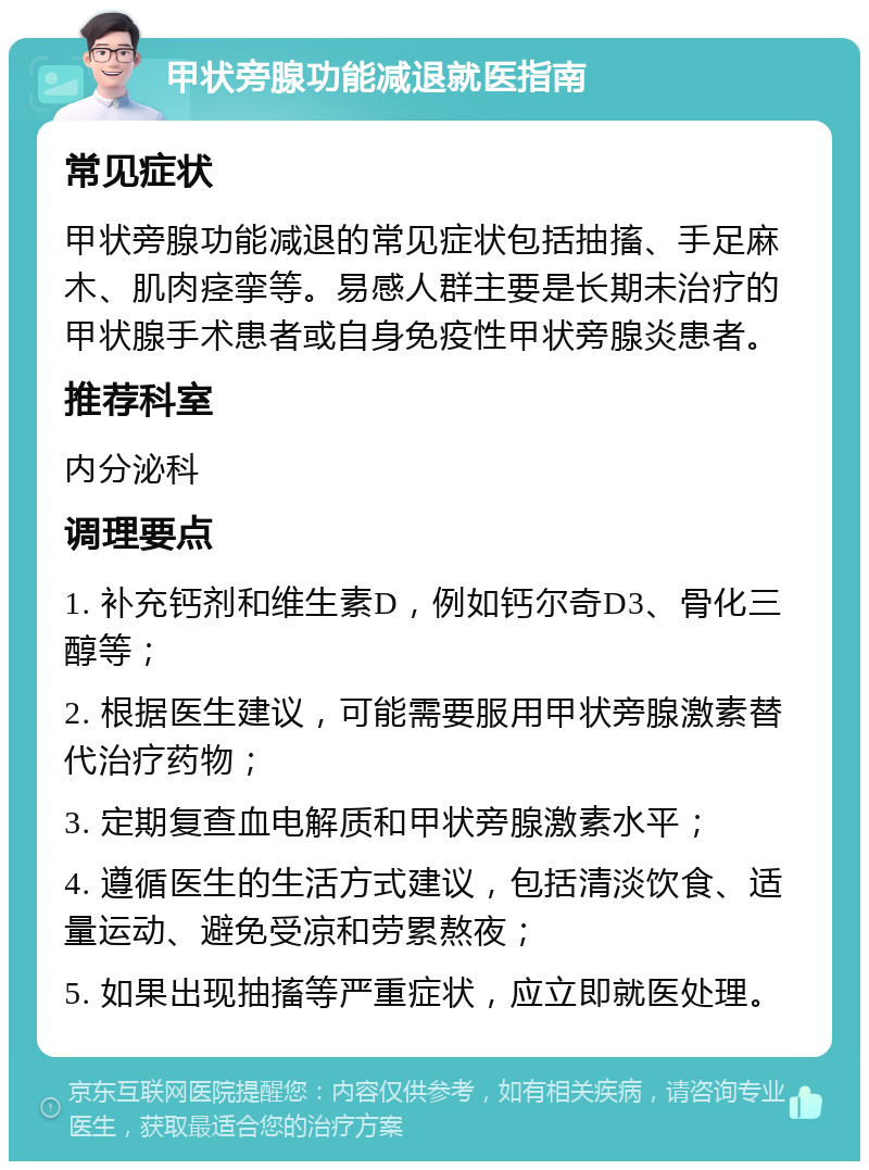 甲状旁腺功能减退就医指南 常见症状 甲状旁腺功能减退的常见症状包括抽搐、手足麻木、肌肉痉挛等。易感人群主要是长期未治疗的甲状腺手术患者或自身免疫性甲状旁腺炎患者。 推荐科室 内分泌科 调理要点 1. 补充钙剂和维生素D，例如钙尔奇D3、骨化三醇等； 2. 根据医生建议，可能需要服用甲状旁腺激素替代治疗药物； 3. 定期复查血电解质和甲状旁腺激素水平； 4. 遵循医生的生活方式建议，包括清淡饮食、适量运动、避免受凉和劳累熬夜； 5. 如果出现抽搐等严重症状，应立即就医处理。