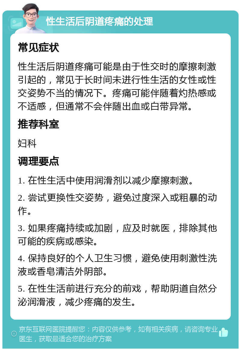 性生活后阴道疼痛的处理 常见症状 性生活后阴道疼痛可能是由于性交时的摩擦刺激引起的，常见于长时间未进行性生活的女性或性交姿势不当的情况下。疼痛可能伴随着灼热感或不适感，但通常不会伴随出血或白带异常。 推荐科室 妇科 调理要点 1. 在性生活中使用润滑剂以减少摩擦刺激。 2. 尝试更换性交姿势，避免过度深入或粗暴的动作。 3. 如果疼痛持续或加剧，应及时就医，排除其他可能的疾病或感染。 4. 保持良好的个人卫生习惯，避免使用刺激性洗液或香皂清洁外阴部。 5. 在性生活前进行充分的前戏，帮助阴道自然分泌润滑液，减少疼痛的发生。