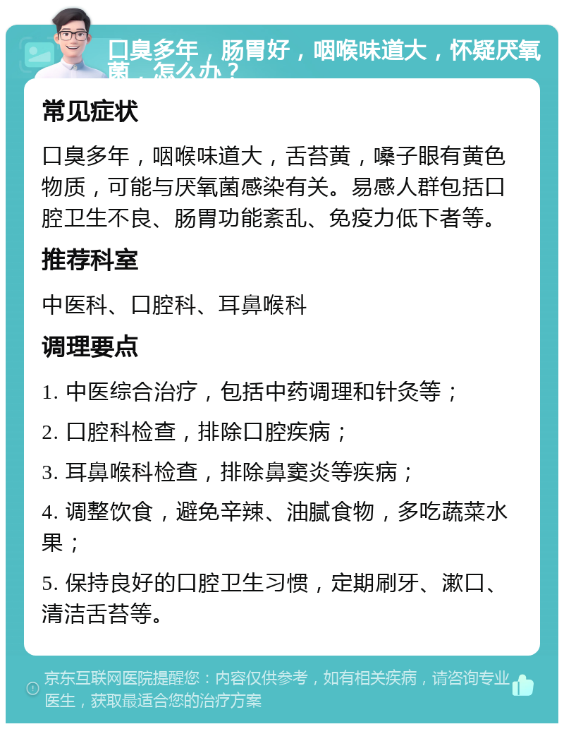 口臭多年，肠胃好，咽喉味道大，怀疑厌氧菌，怎么办？ 常见症状 口臭多年，咽喉味道大，舌苔黄，嗓子眼有黄色物质，可能与厌氧菌感染有关。易感人群包括口腔卫生不良、肠胃功能紊乱、免疫力低下者等。 推荐科室 中医科、口腔科、耳鼻喉科 调理要点 1. 中医综合治疗，包括中药调理和针灸等； 2. 口腔科检查，排除口腔疾病； 3. 耳鼻喉科检查，排除鼻窦炎等疾病； 4. 调整饮食，避免辛辣、油腻食物，多吃蔬菜水果； 5. 保持良好的口腔卫生习惯，定期刷牙、漱口、清洁舌苔等。