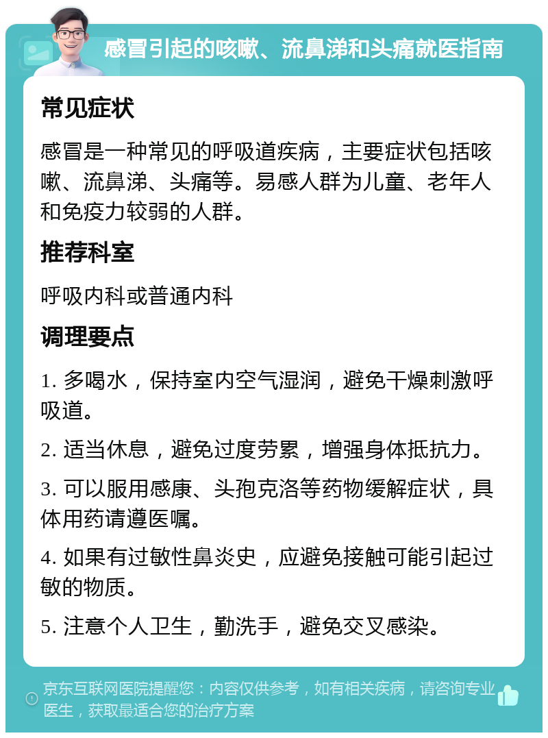 感冒引起的咳嗽、流鼻涕和头痛就医指南 常见症状 感冒是一种常见的呼吸道疾病，主要症状包括咳嗽、流鼻涕、头痛等。易感人群为儿童、老年人和免疫力较弱的人群。 推荐科室 呼吸内科或普通内科 调理要点 1. 多喝水，保持室内空气湿润，避免干燥刺激呼吸道。 2. 适当休息，避免过度劳累，增强身体抵抗力。 3. 可以服用感康、头孢克洛等药物缓解症状，具体用药请遵医嘱。 4. 如果有过敏性鼻炎史，应避免接触可能引起过敏的物质。 5. 注意个人卫生，勤洗手，避免交叉感染。