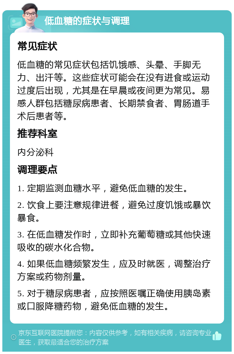 低血糖的症状与调理 常见症状 低血糖的常见症状包括饥饿感、头晕、手脚无力、出汗等。这些症状可能会在没有进食或运动过度后出现，尤其是在早晨或夜间更为常见。易感人群包括糖尿病患者、长期禁食者、胃肠道手术后患者等。 推荐科室 内分泌科 调理要点 1. 定期监测血糖水平，避免低血糖的发生。 2. 饮食上要注意规律进餐，避免过度饥饿或暴饮暴食。 3. 在低血糖发作时，立即补充葡萄糖或其他快速吸收的碳水化合物。 4. 如果低血糖频繁发生，应及时就医，调整治疗方案或药物剂量。 5. 对于糖尿病患者，应按照医嘱正确使用胰岛素或口服降糖药物，避免低血糖的发生。