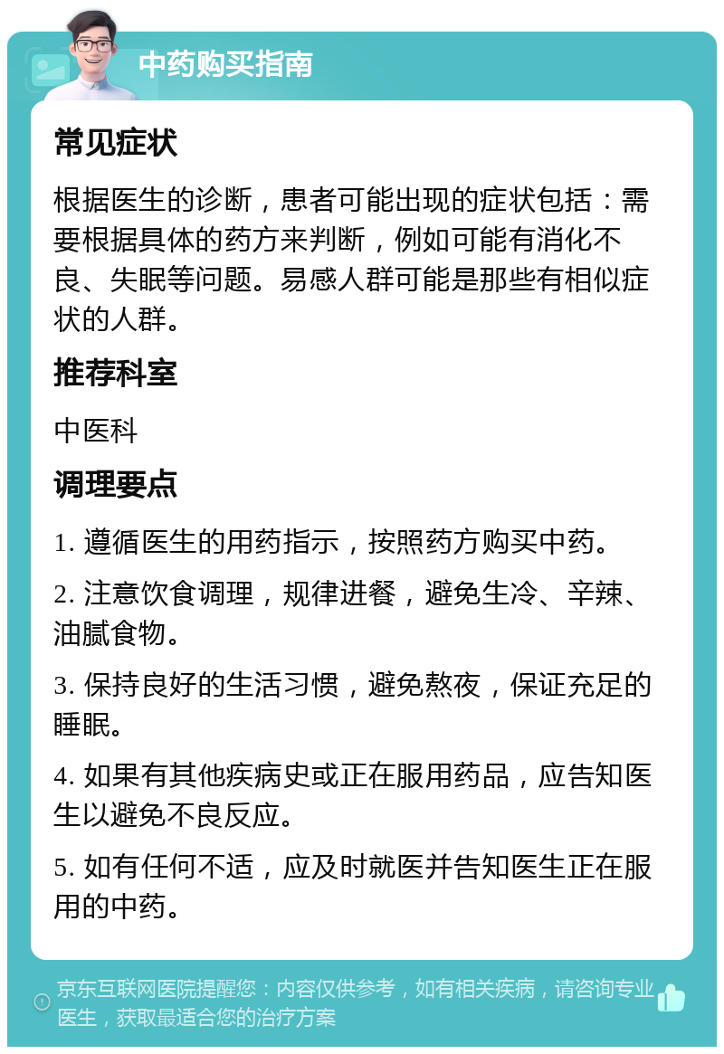 中药购买指南 常见症状 根据医生的诊断，患者可能出现的症状包括：需要根据具体的药方来判断，例如可能有消化不良、失眠等问题。易感人群可能是那些有相似症状的人群。 推荐科室 中医科 调理要点 1. 遵循医生的用药指示，按照药方购买中药。 2. 注意饮食调理，规律进餐，避免生冷、辛辣、油腻食物。 3. 保持良好的生活习惯，避免熬夜，保证充足的睡眠。 4. 如果有其他疾病史或正在服用药品，应告知医生以避免不良反应。 5. 如有任何不适，应及时就医并告知医生正在服用的中药。