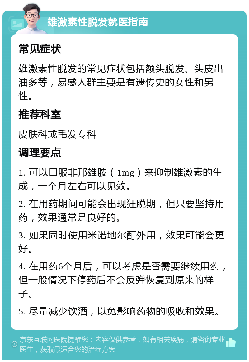 雄激素性脱发就医指南 常见症状 雄激素性脱发的常见症状包括额头脱发、头皮出油多等，易感人群主要是有遗传史的女性和男性。 推荐科室 皮肤科或毛发专科 调理要点 1. 可以口服非那雄胺（1mg）来抑制雄激素的生成，一个月左右可以见效。 2. 在用药期间可能会出现狂脱期，但只要坚持用药，效果通常是良好的。 3. 如果同时使用米诺地尔酊外用，效果可能会更好。 4. 在用药6个月后，可以考虑是否需要继续用药，但一般情况下停药后不会反弹恢复到原来的样子。 5. 尽量减少饮酒，以免影响药物的吸收和效果。