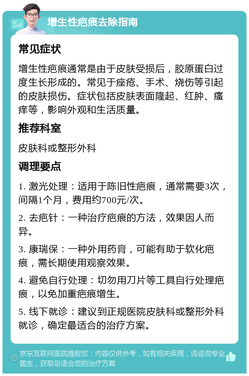 增生性疤痕去除指南 常见症状 增生性疤痕通常是由于皮肤受损后，胶原蛋白过度生长形成的。常见于痤疮、手术、烧伤等引起的皮肤损伤。症状包括皮肤表面隆起、红肿、瘙痒等，影响外观和生活质量。 推荐科室 皮肤科或整形外科 调理要点 1. 激光处理：适用于陈旧性疤痕，通常需要3次，间隔1个月，费用约700元/次。 2. 去疤针：一种治疗疤痕的方法，效果因人而异。 3. 康瑞保：一种外用药膏，可能有助于软化疤痕，需长期使用观察效果。 4. 避免自行处理：切勿用刀片等工具自行处理疤痕，以免加重疤痕增生。 5. 线下就诊：建议到正规医院皮肤科或整形外科就诊，确定最适合的治疗方案。