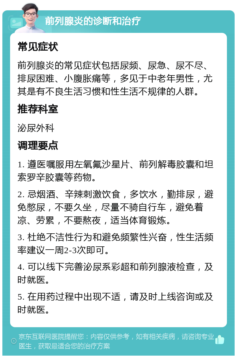 前列腺炎的诊断和治疗 常见症状 前列腺炎的常见症状包括尿频、尿急、尿不尽、排尿困难、小腹胀痛等，多见于中老年男性，尤其是有不良生活习惯和性生活不规律的人群。 推荐科室 泌尿外科 调理要点 1. 遵医嘱服用左氧氟沙星片、前列解毒胶囊和坦索罗辛胶囊等药物。 2. 忌烟酒、辛辣刺激饮食，多饮水，勤排尿，避免憋尿，不要久坐，尽量不骑自行车，避免着凉、劳累，不要熬夜，适当体育锻炼。 3. 杜绝不洁性行为和避免频繁性兴奋，性生活频率建议一周2-3次即可。 4. 可以线下完善泌尿系彩超和前列腺液检查，及时就医。 5. 在用药过程中出现不适，请及时上线咨询或及时就医。